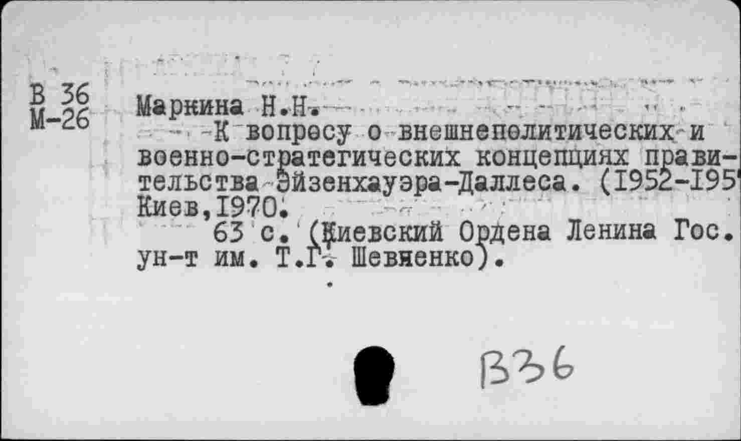 ﻿В 36
М-26
Маркина Н.Н-..- -
-К вопросу о внешнеполитических и военно-стратегических концепциях правительства Эйзенхауэра-Даллеса. (1952-195 Киев,1970.	-----
63 с. (Киевский Ордена Ленина Гос. ун-т им. Т.Г'. Шевяенко;.